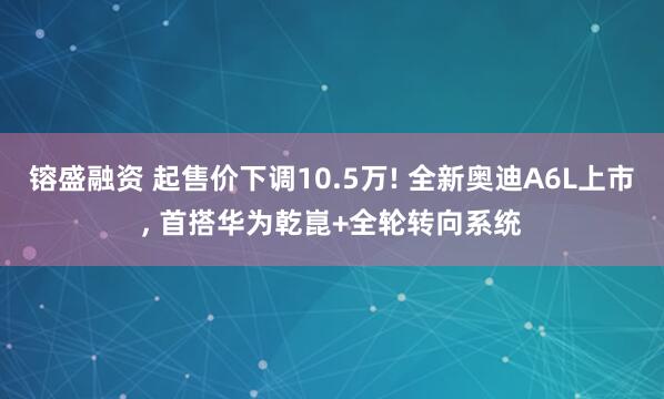 镕盛融资 起售价下调10.5万! 全新奥迪A6L上市, 首搭华为乾崑+全轮转向系统